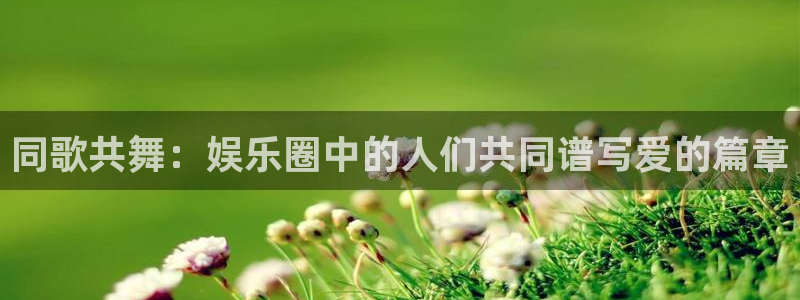 三牛娱乐：同歌共舞：娱乐圈中的人们共同谱写爱的篇章